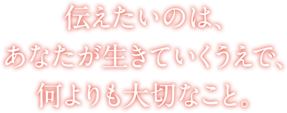 伝えたいのは、あなたが生きていくうえで、何よりも大切なこと。