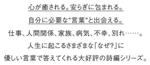 心が癒される。安らぎに包まれる。自分に必要な“言葉”と出会える。仕事、人間関係、家族、病気、不幸、別れ……。人生に起こるさまざまな｢なぜ？｣に優しい言葉で答えてくれる大好評の詩篇シリーズ。