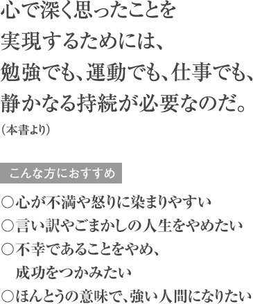 心で深く思ったことを実現するためには、勉強でも、運動でも、仕事でも、静かなる持続が必要なのだ。（本書より） こんな方におすすめ 〇心が不満や怒りに染まりやすい 〇言い訳やごまかしの人生をやめたい 〇不幸であることをやめ、成功をつかみたい 〇ほんとうの意味で、強い人間になりたい