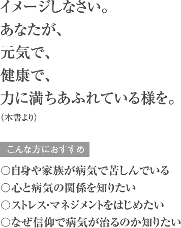 イメージしなさい。 あなたが、元気で、健康で、力に満ちあふれている様を。（本書より） こんな方におすすめ 〇自身や家族が病気で苦しんでいる 〇心と病気の関係を知りたい 〇ストレス・マネジメントをはじめたい 〇なぜ信仰で病気が治るのか知りたい