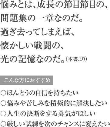 悩みとは、成長の節目節目の、問題集の一章なのだ。過ぎ去ってしまえば、懐かしい戦闘の、光の記憶なのだ。（本書より） こんな方におすすめ 〇ほんとうの自信を持ちたい 〇悩みや苦しみを積極的に解決したい 〇人生の決断をする勇気がほしい 〇厳しい試練を次のチャンスに変えたい