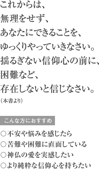 これからは、無理をせず、あなたにできることを、ゆっくりやっていきなさい。揺るぎない信仰心の前に、困難など、存在しないと信じなさい。（本書より） こんな方におすすめ 〇不安や悩みを感じたら 〇苦難や困難に直面している 〇神仏の愛を実感したい 〇より純粋な信仰心を持ちたい