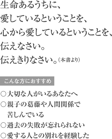 生命あるうちに、愛しているということを、心から愛しているということを、伝えなさい。伝えきりなさい。（本書より） こんな方におすすめ 〇大切な人がいるあなたへ 〇親子の葛藤や人間関係で苦しんでいる 〇過去の失敗が忘れられない 〇愛する人との別れを経験した