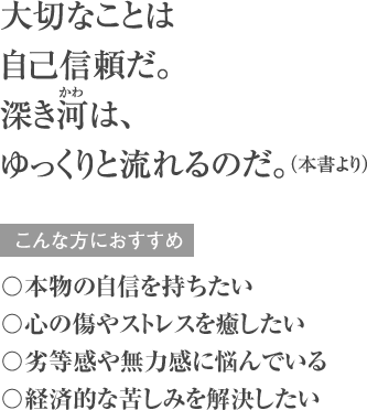 大切なことは自己信頼だ。深き河(かわ)は、 ゆっくりと流れるのだ。（本書より） こんな方におすすめ 〇本物の自信を持ちたい 〇心の傷やストレスを癒したい 〇劣等感や無力感に悩んでいる 〇経済的な苦しみを解決したい