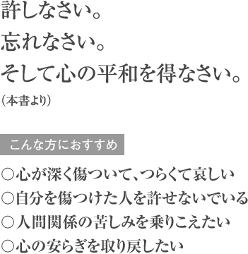 許しなさい。忘れなさい。そして心の平和を得なさい。（本書より） こんな方におすすめ 〇心が深く傷ついて、つらくて哀しい 〇自分を傷つけた人を許せないでいる 〇人間関係の苦しみを乗りこえたい 〇心の安らぎを取り戻したい
        