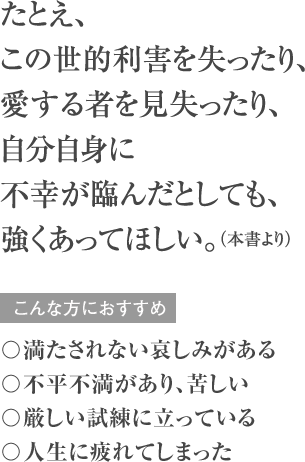 たとえ、この世的利害を失ったり、愛する者を見失ったり、自分自身に不幸が臨んだとしても、強くあってほしい。(本書より)こんな方におすすめ 〇満たされない哀しみがある 〇不平不満があり、苦しい 〇厳しい試練に立っている 〇人生に疲れてしまった