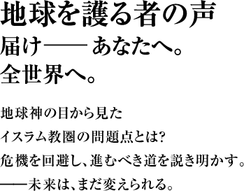 地球を護る者の声 届け――あなたへ。全世界へ。地球神の目から見たイスラム教圏の問題点とは？ 危機を回避し、進むべき道を説き明かす。 ――未来は、まだ変えられる。