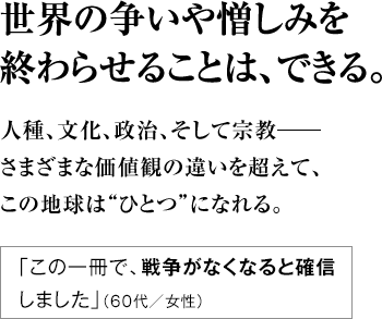 世界の争いや憎しみを終わらせることは、できる。人種、文化、政治、そして宗教―― さまざまな価値観の違いを超えて、 この地球は“ひとつ”になれる。 ｢この一冊で、戦争がなくなると確信しました｣（６０代／女性）