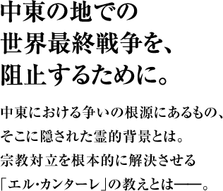 中東の地での世界最終戦争を、阻止するために。中東における争いの根源にあるもの、そこに隠された霊的背景とは。宗教対立を根本的に解決させる｢エル・カンターレ｣の教えとは――。