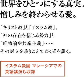 世界をひとつにする真実。憎しみを終わらせる愛。 ｢キリスト教｣と「イスラム教」、｢神の存在を信じる勢力｣と｢唯物論や共産主義｣…… その対立を乗りこえてゆく道を説く。イスラム教国 マレーシアでの英語講演も収録