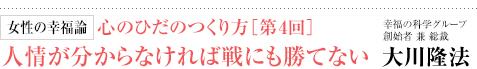 女性の幸福論 心のひだのつくり方［第4回］人情が分からなければ戦にも勝てない 幸福の科学グループ創始者 兼 総裁 大川隆法