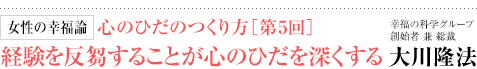 女性の幸福論 心のひだのつくり方［第5回］経験を反芻することが心のひだを深くする 幸福の科学グループ創始者 兼 総裁 大川隆法