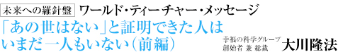  未来への羅針盤 ワールド・ティーチャー・メッセージ 「あの世はない」と証明できた人はいまだ一人もいない（前編） 幸福の科学グループ創始者 兼 総裁 大川隆法