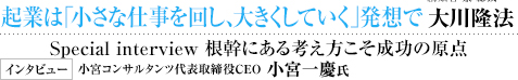  未来への羅針盤 ワールド・ティーチャー・メッセージ 起業は「小さな仕事を回し、大きくしていく」発想で 幸福の科学グループ創始者 兼 総裁 大川隆法 Special interview 根幹にある考え方こそ成功の原点 インタビュー 小宮コンサルタンツ代表取締役CEO 小宮一慶氏