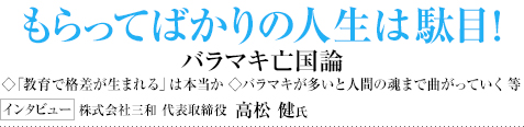 もらってばかりの人生は駄目！バラマキ亡国論◇「教育で格差が生まれる」は本当か ◇バラマキが多いと人間の魂まで曲がっていく 等 インタビュー 株式会社三和 代表取締役 高松 健氏